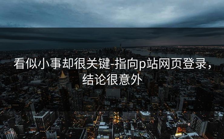 看似小事却很关键-指向p站网页登录，结论很意外