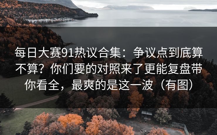 每日大赛91热议合集：争议点到底算不算？你们要的对照来了更能复盘带你看全，最爽的是这一波（有图）