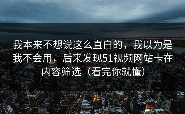 我本来不想说这么直白的，我以为是我不会用，后来发现51视频网站卡在内容筛选（看完你就懂）