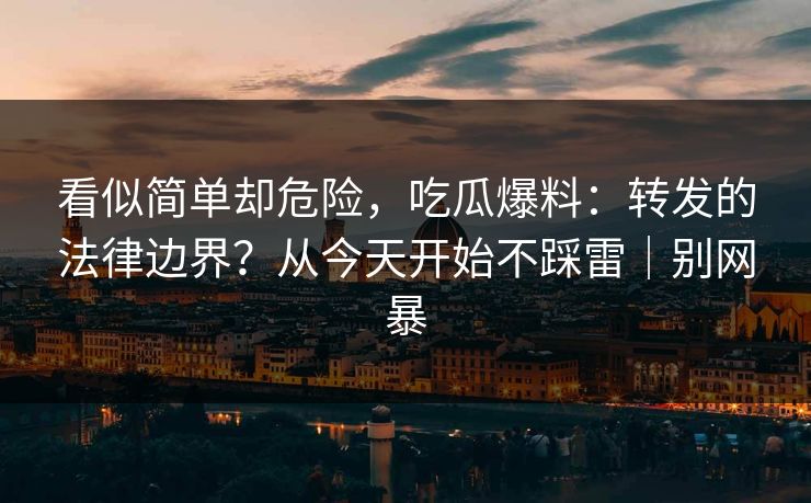 看似简单却危险，吃瓜爆料：转发的法律边界？从今天开始不踩雷｜别网暴