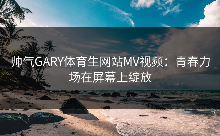 帅气GARY体育生网站MV视频：青春力场在屏幕上绽放