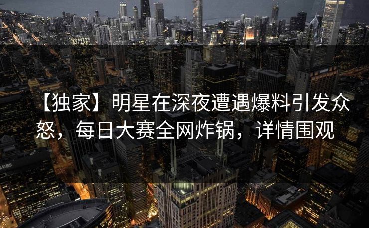 【独家】明星在深夜遭遇爆料引发众怒，每日大赛全网炸锅，详情围观