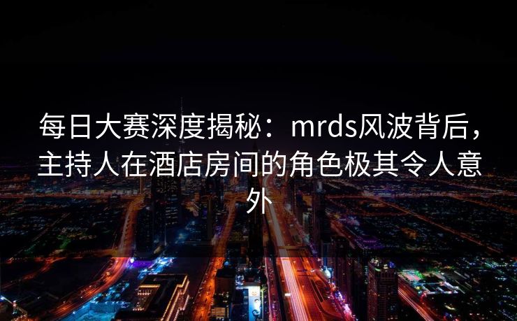 每日大赛深度揭秘：mrds风波背后，主持人在酒店房间的角色极其令人意外