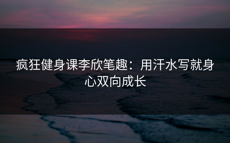 疯狂健身课李欣笔趣：用汗水写就身心双向成长