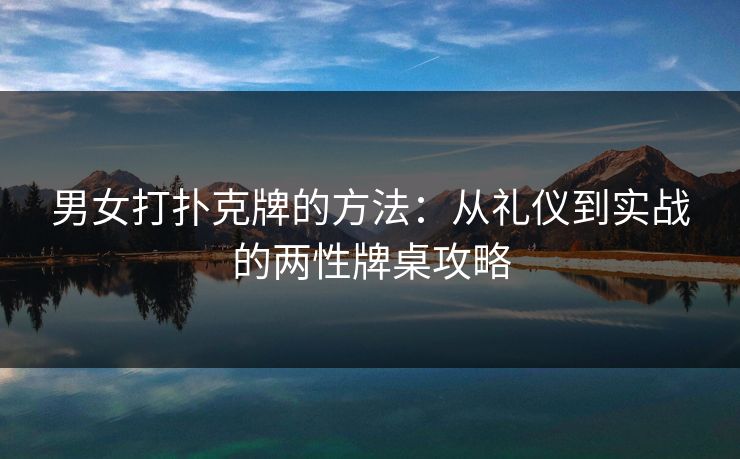 男女打扑克牌的方法：从礼仪到实战的两性牌桌攻略