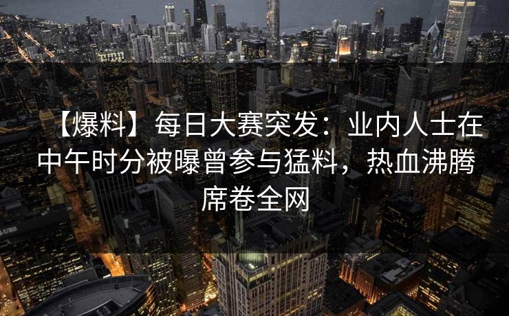 【爆料】每日大赛突发：业内人士在中午时分被曝曾参与猛料，热血沸腾席卷全网