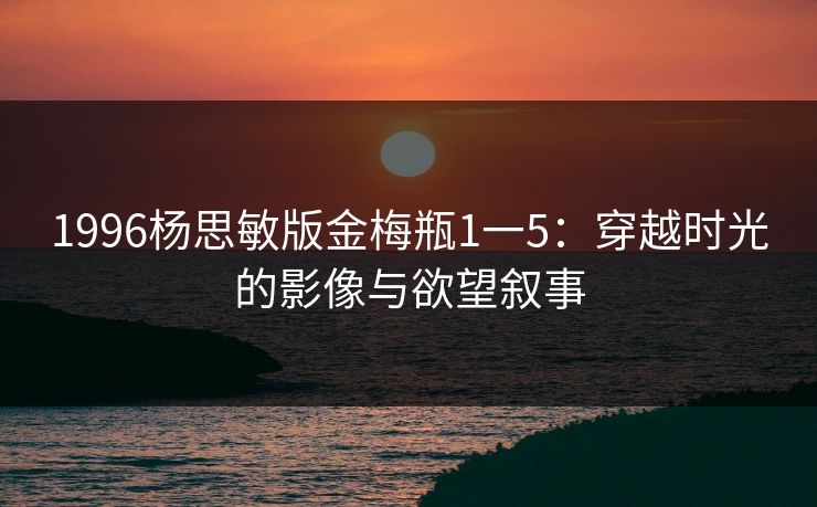 1996杨思敏版金梅瓶1一5：穿越时光的影像与欲望叙事