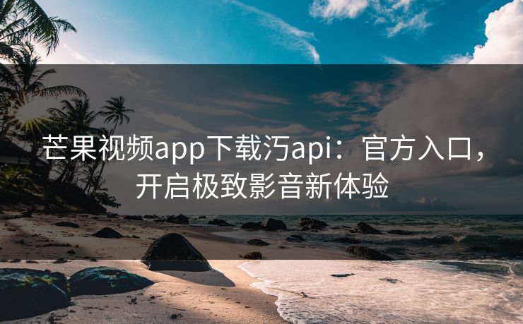 芒果视频app下载汅api：官方入口，开启极致影音新体验