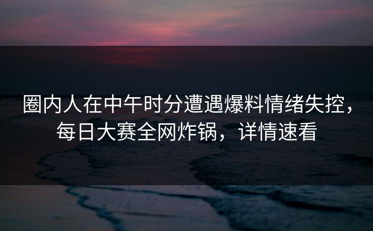 圈内人在中午时分遭遇爆料情绪失控，每日大赛全网炸锅，详情速看