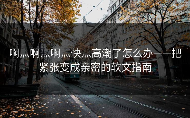 啊灬啊灬啊灬快灬高潮了怎么办——把紧张变成亲密的软文指南