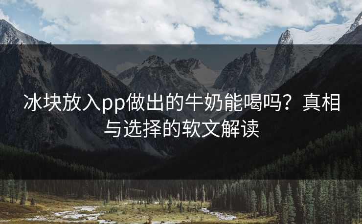 冰块放入pp做出的牛奶能喝吗？真相与选择的软文解读