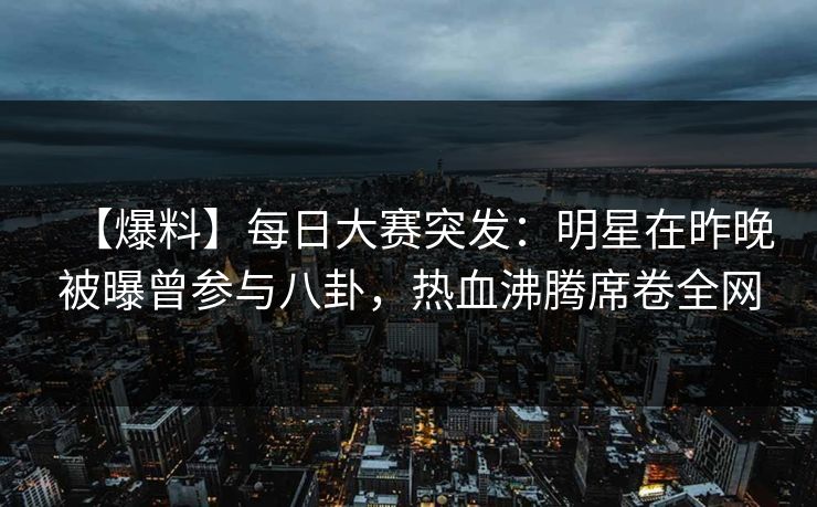 【爆料】每日大赛突发：明星在昨晚被曝曾参与八卦，热血沸腾席卷全网