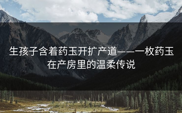 生孩子含着药玉开扩产道——一枚药玉在产房里的温柔传说