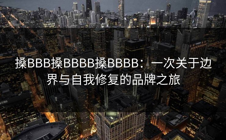 搡BBB搡BBBB搡BBBB：一次关于边界与自我修复的品牌之旅