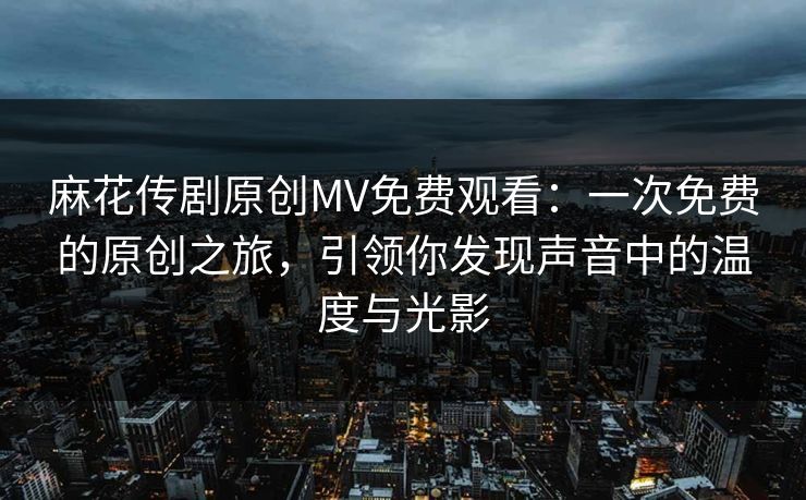 麻花传剧原创MV免费观看：一次免费的原创之旅，引领你发现声音中的温度与光影