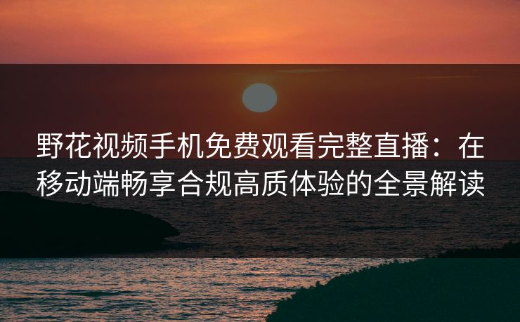 野花视频手机免费观看完整直播：在移动端畅享合规高质体验的全景解读