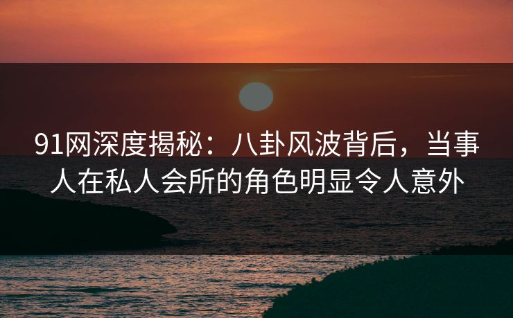 91网深度揭秘：八卦风波背后，当事人在私人会所的角色明显令人意外