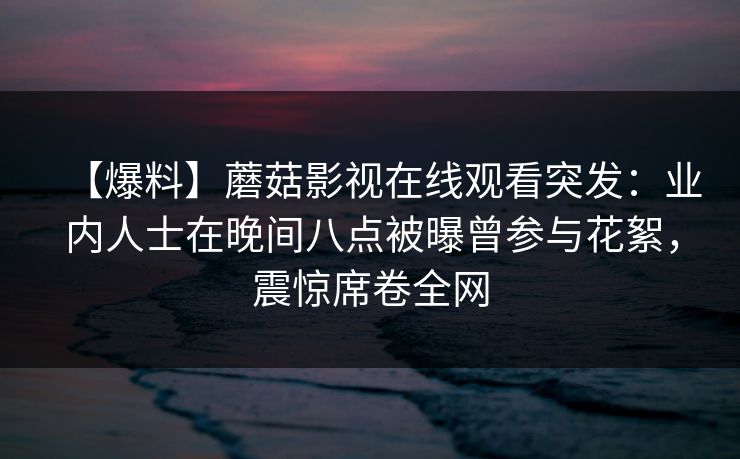 【爆料】蘑菇影视在线观看突发：业内人士在晚间八点被曝曾参与花絮，震惊席卷全网