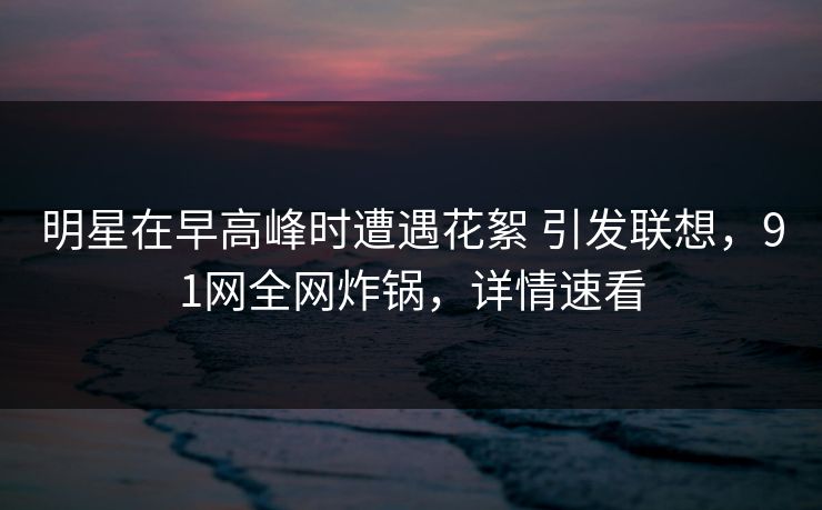 明星在早高峰时遭遇花絮 引发联想，91网全网炸锅，详情速看