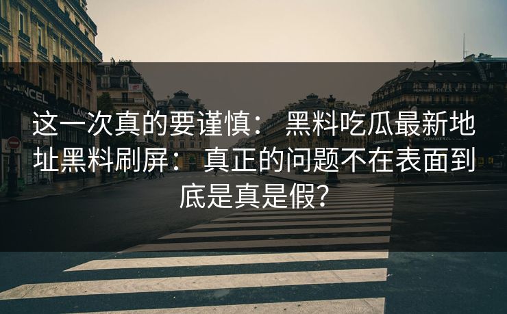 这一次真的要谨慎： 黑料吃瓜最新地址黑料刷屏： 真正的问题不在表面到底是真是假？