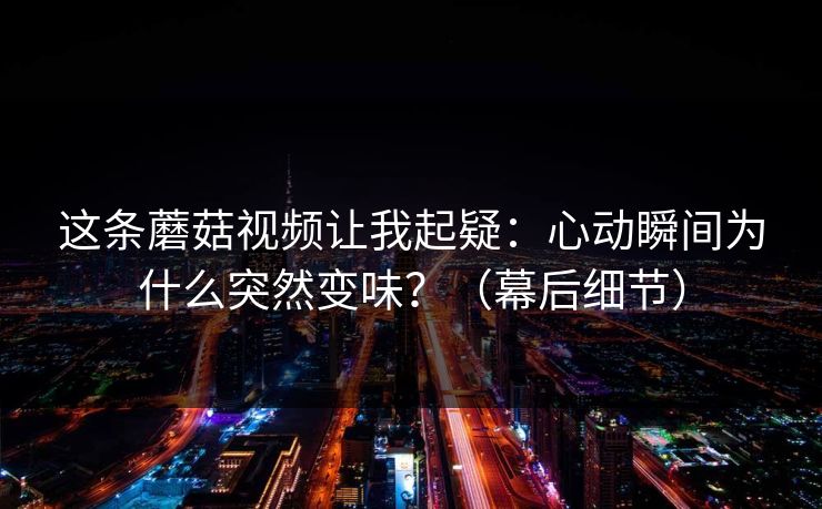 这条蘑菇视频让我起疑：心动瞬间为什么突然变味？（幕后细节）